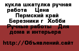 кукла шкатулка ручная работа  › Цена ­ 1 000 - Пермский край, Березники г. Хобби. Ручные работы » Для дома и интерьера   